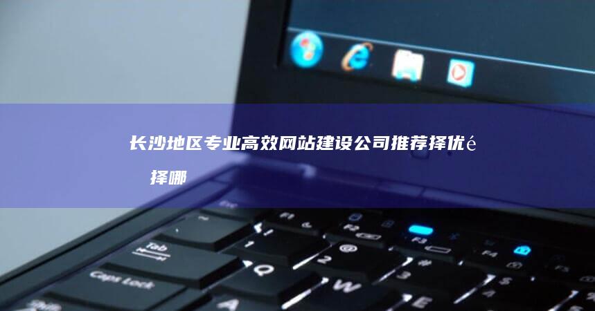 长沙地区专业高效网站建设公司推荐：择优选择哪家强？